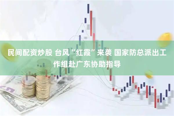 民间配资炒股 台风“红霞”来袭 国家防总派出工作组赴广东协助指导